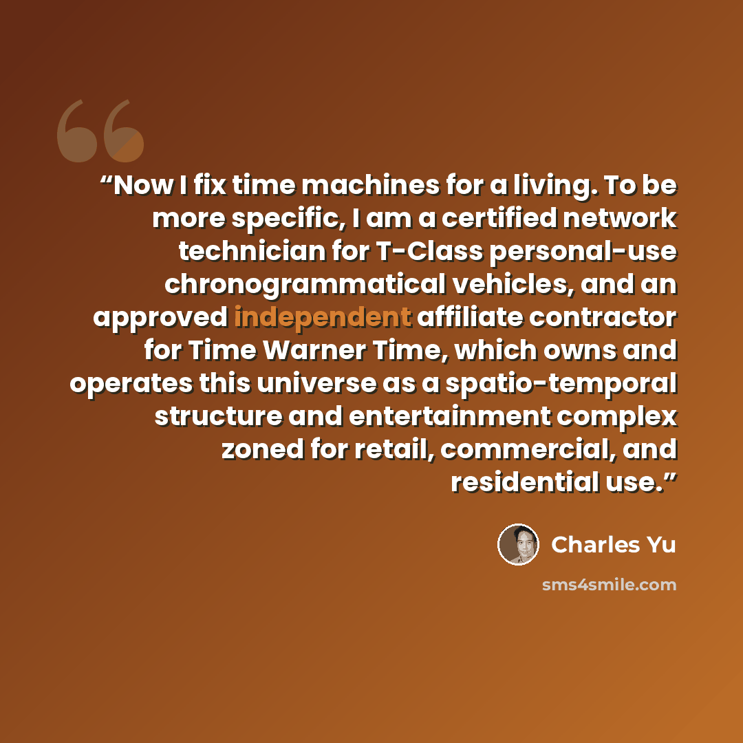 “Now I fix time machines for a living. To be more specific, I am a certified network technician for T-Class personal-use chronogrammatical vehicles, and an approved independent affiliate contractor for Time Warner Time, which owns and operates this universe as a spatio-temporal structure and…” quote by Charles Yu