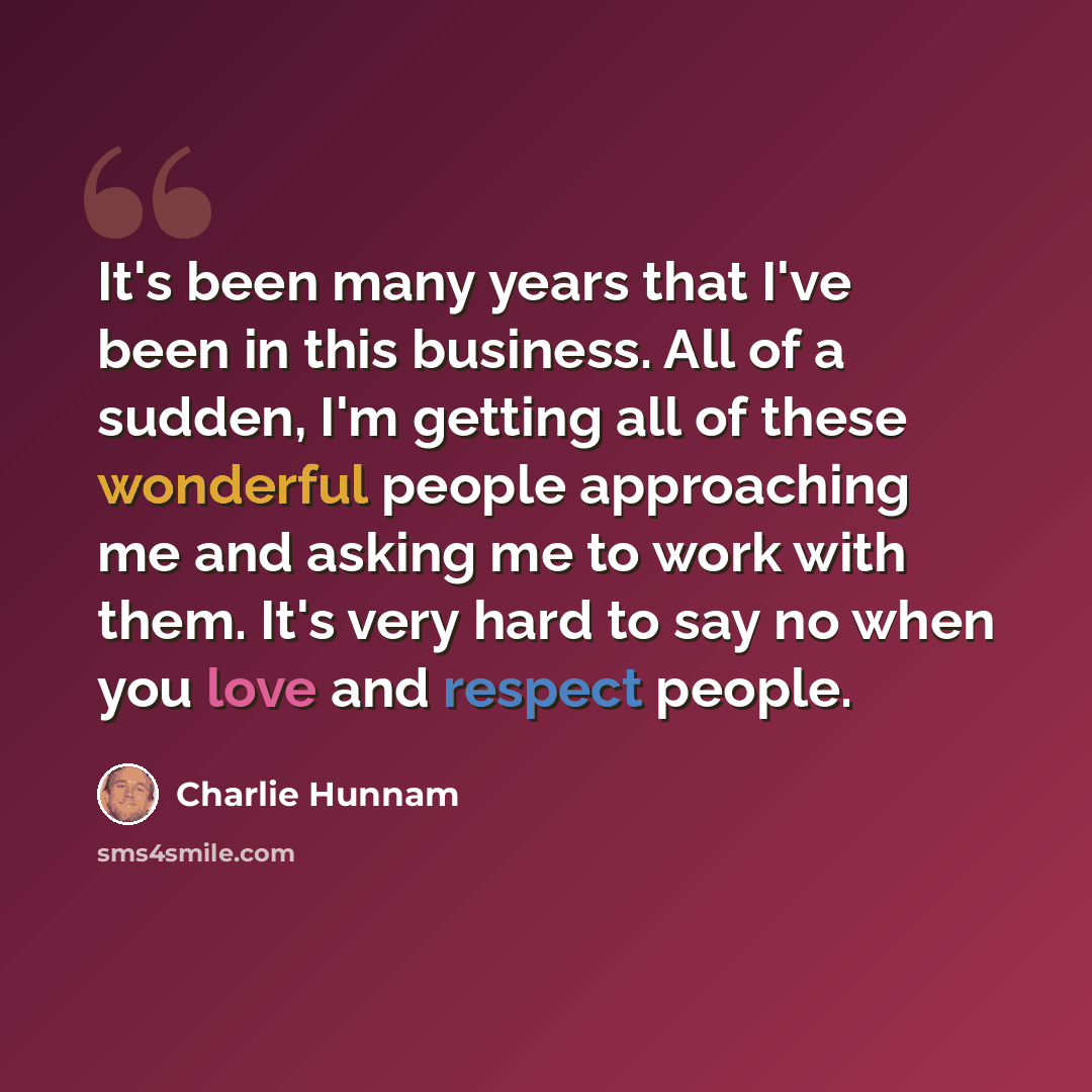 “It's been many years that I've been in this business. All of a sudden, I'm getting all of these wonderful people approaching me and asking me to work with them. It's very hard to say no when you love and respect people.” quote by Charlie Hunnam