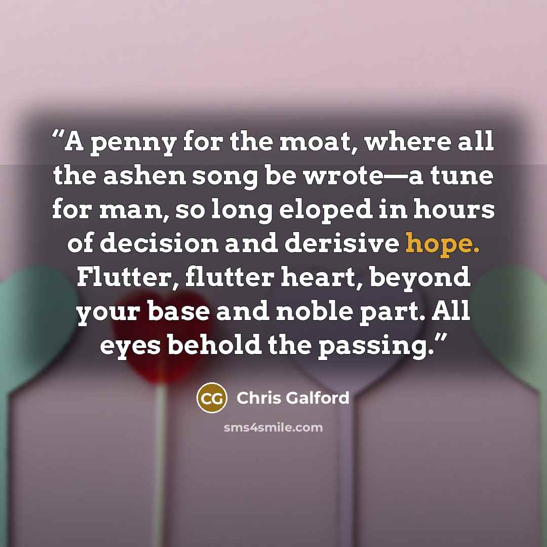 “A penny for the moat, where all the ashen song be wrote—a tune for man, so long eloped in hours of decision and derisive hope. Flutter, flutter heart, beyond your base and noble part. All eyes behold the passing.” quote by Chris Galford