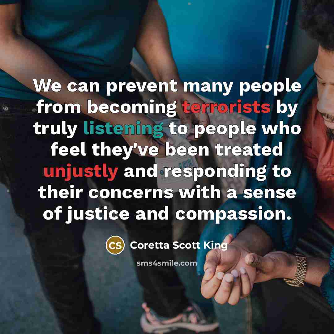 “We can prevent many people from becoming terrorists by truly listening to people who feel they've been treated unjustly and responding to their concerns with a sense of justice and compassion.” quote by Coretta Scott King