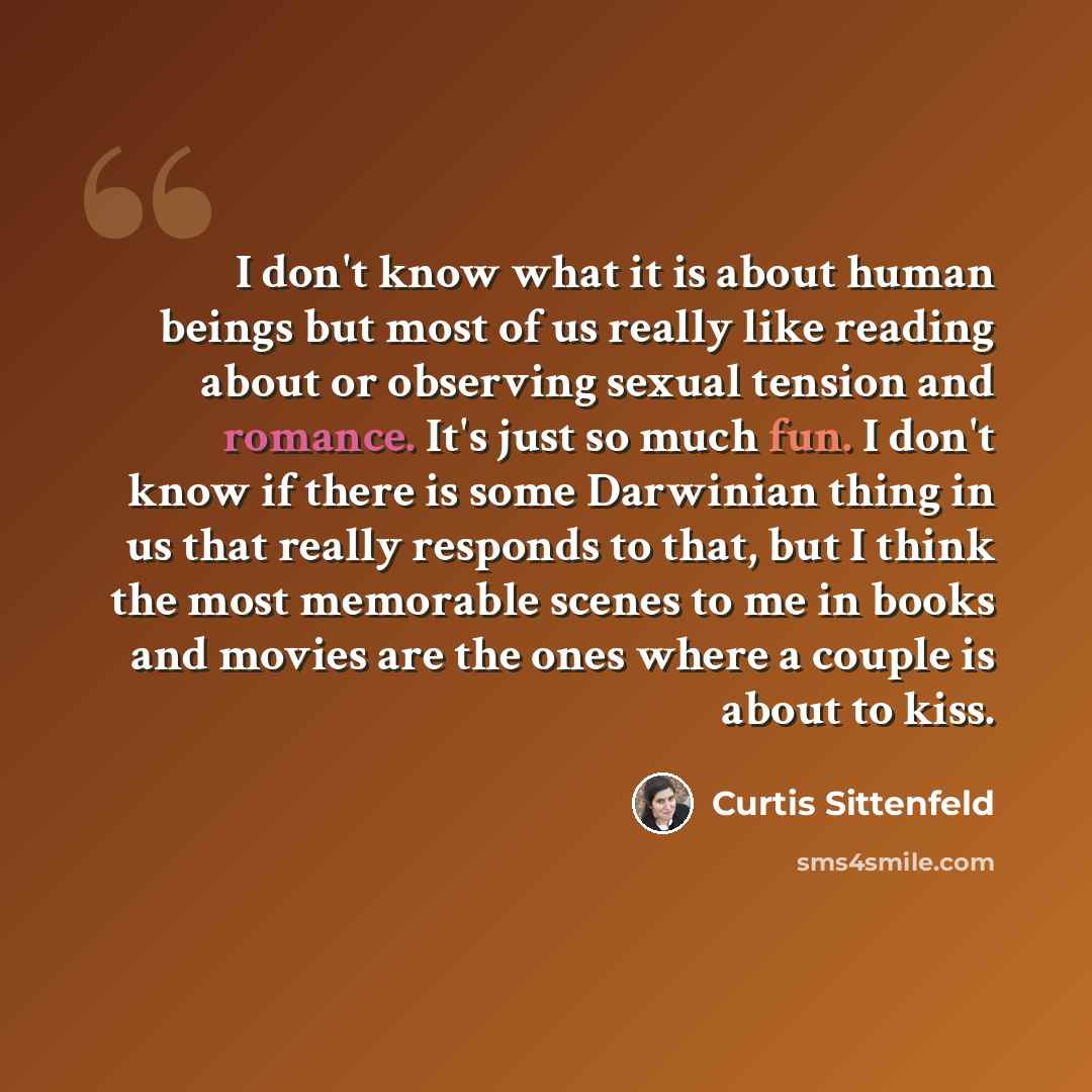 “I don't know what it is about human beings but most of us really like reading about or observing sexual tension and romance. It's just so much fun. I don't know if there is some Darwinian thing in us that really responds to that, but I think the most memorable scenes to me in books and movies are…” quote by Curtis Sittenfeld