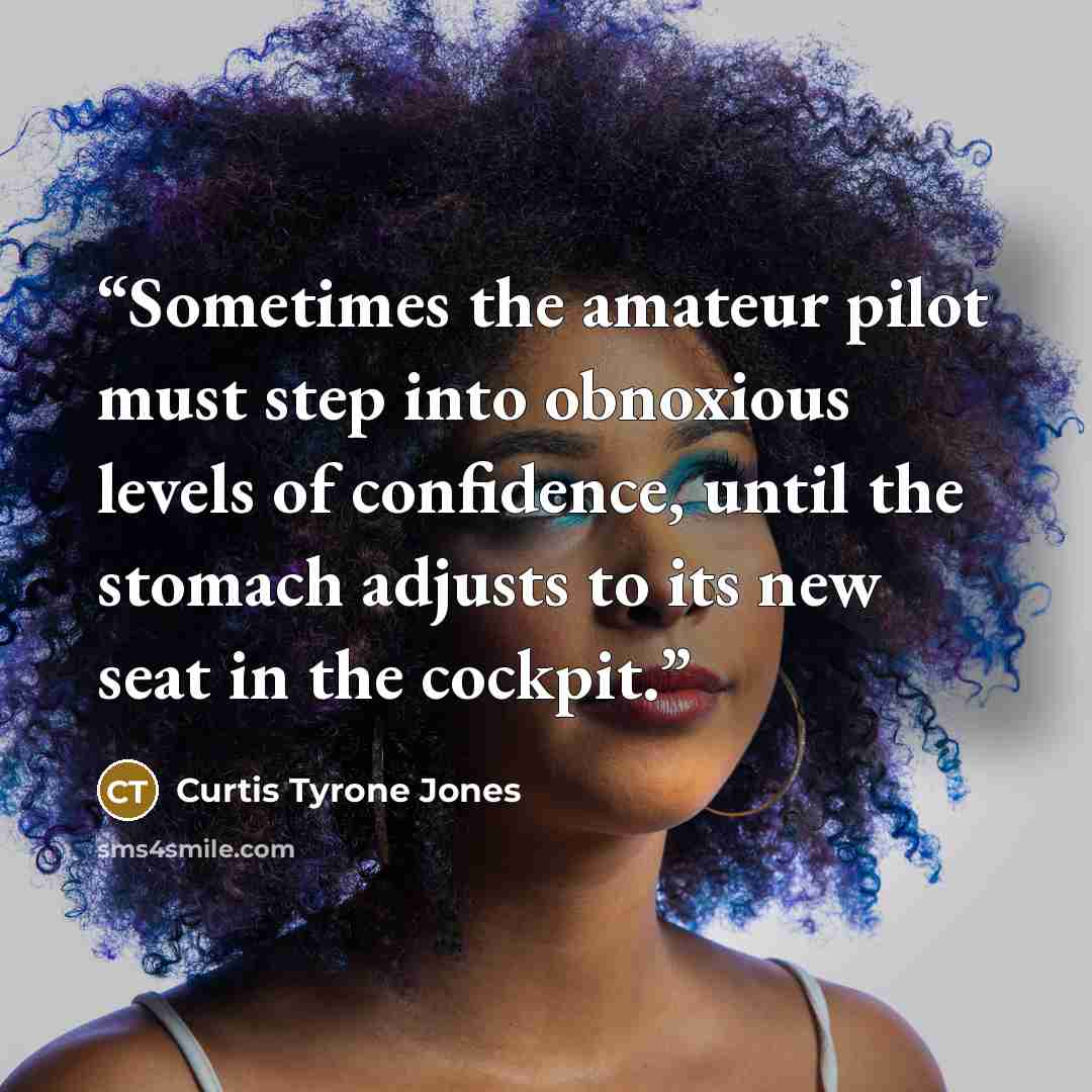 “Sometimes the amateur pilot must step into obnoxious levels of confidence, until the stomach adjusts to its new seat in the cockpit.” quote by Curtis Tyrone Jones