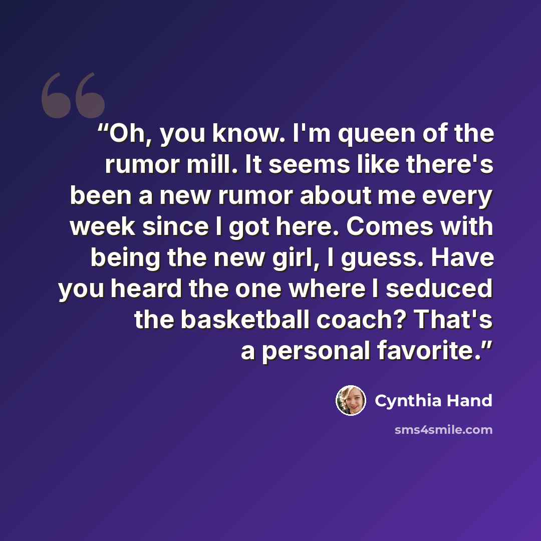“Oh, you know. I'm queen of the rumor mill. It seems like there's been a new rumor about me every week since I got here. Comes with being the new girl, I guess. Have you heard the one where I seduced the basketball coach? That's a personal favorite.” quote by Cynthia Hand