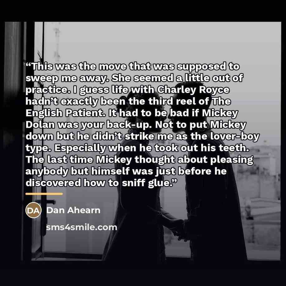 “This was the move that was supposed to sweep me away. She seemed a little out of practice. I guess life with Charley Royce hadn’t exactly been the third reel of The English Patient. It had to be bad if Mickey Dolan was your back-up. Not to put Mickey down but he didn’t strike me as the lover-boy…” quote by Dan Ahearn