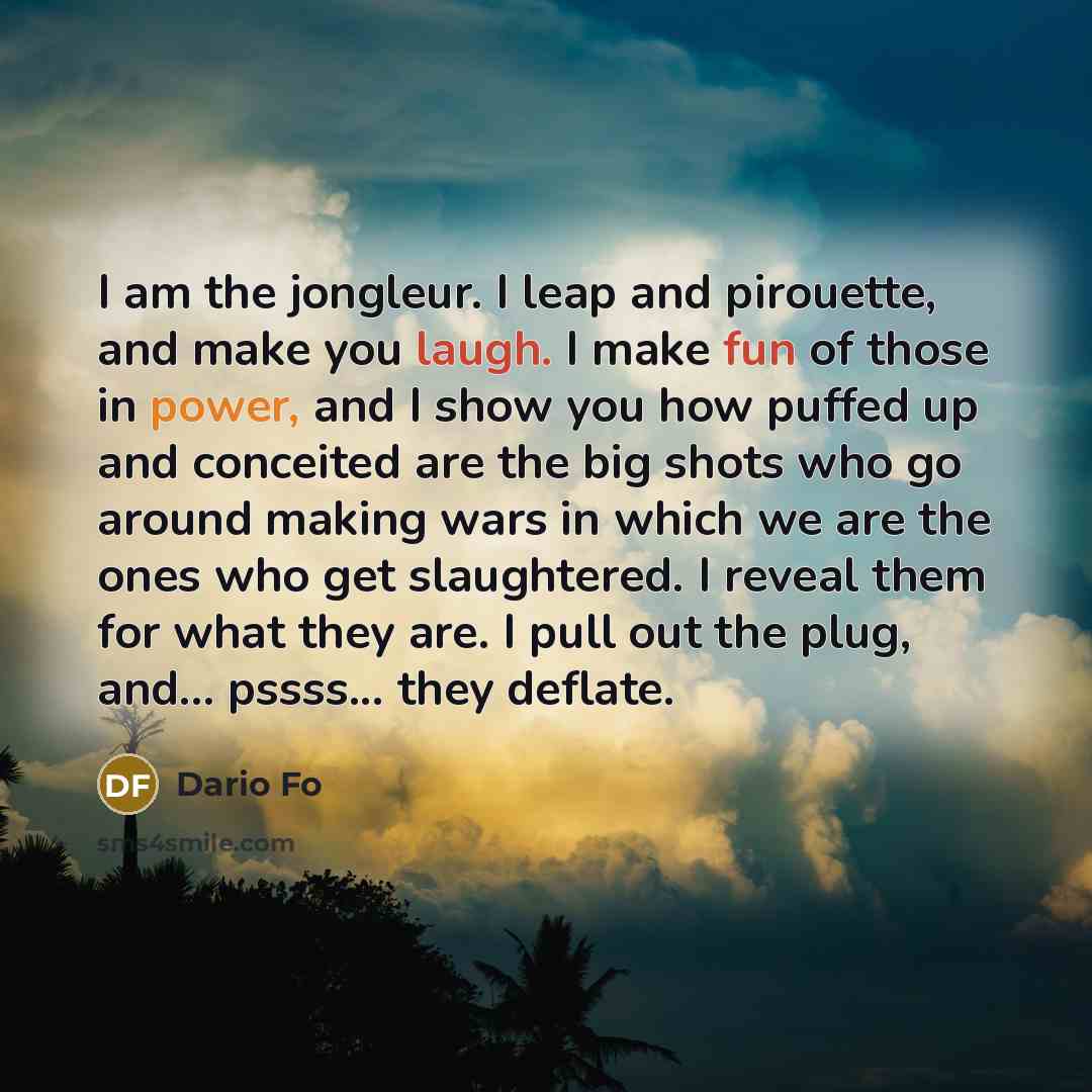 “I am the jongleur. I leap and pirouette, and make you laugh. I make fun of those in power, and I show you how puffed up and conceited are the big shots who go around making wars in which we are the ones who get slaughtered. I reveal them for what they are. I pull out the plug, and... pssss... they…” quote by Dario Fo