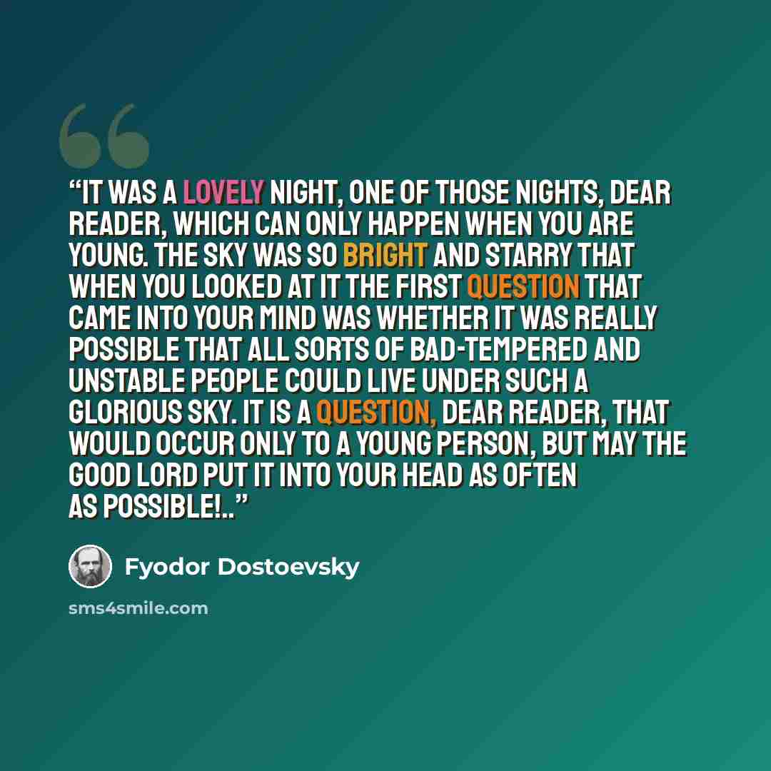 “It was a lovely night, one of those nights, dear reader, which can only happen when you are young. The sky was so bright and starry that when you looked at it the first question that came into your mind was whether it was really possible that all sorts of bad-tempered and unstable people could…” quote by Fyodor Dostoevsky
