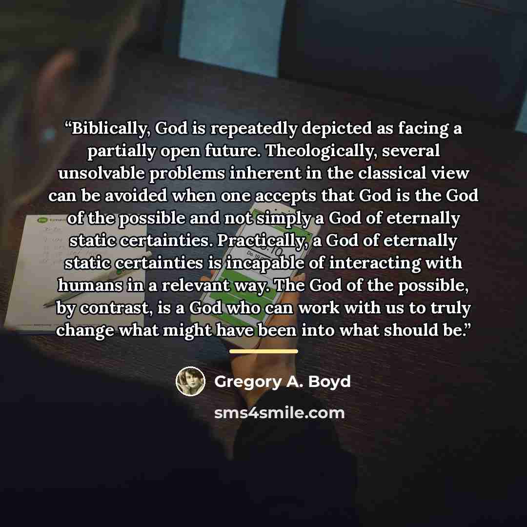 “Biblically, God is repeatedly depicted as facing a partially open future. Theologically, several unsolvable problems inherent in the classical view can be avoided when one accepts that God is the God of the possible and not simply a God of eternally static certainties. Practically, a God of…” quote by Gregory A. Boyd