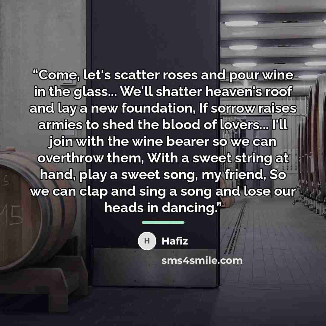 “Come, let's scatter roses and pour wine in the glass... We'll shatter heaven's roof and lay a new foundation, If sorrow raises armies to shed the blood of lovers... I'll join with the wine bearer so we can overthrow them, With a sweet string at hand, play a sweet song, my friend, So we can clap…” quote by Hafiz