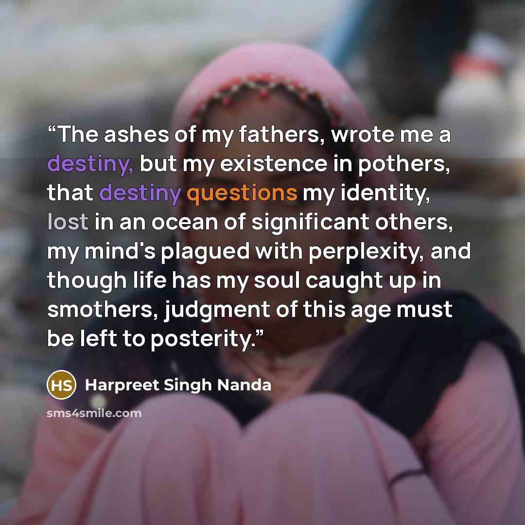 “The ashes of my fathers, wrote me a destiny, but my existence in pothers, that destiny questions my identity, lost in an ocean of significant others, my mind's plagued with perplexity, and though life has my soul caught up in smothers, judgment of this age must be left to posterity.” quote by Harpreet Singh Nanda