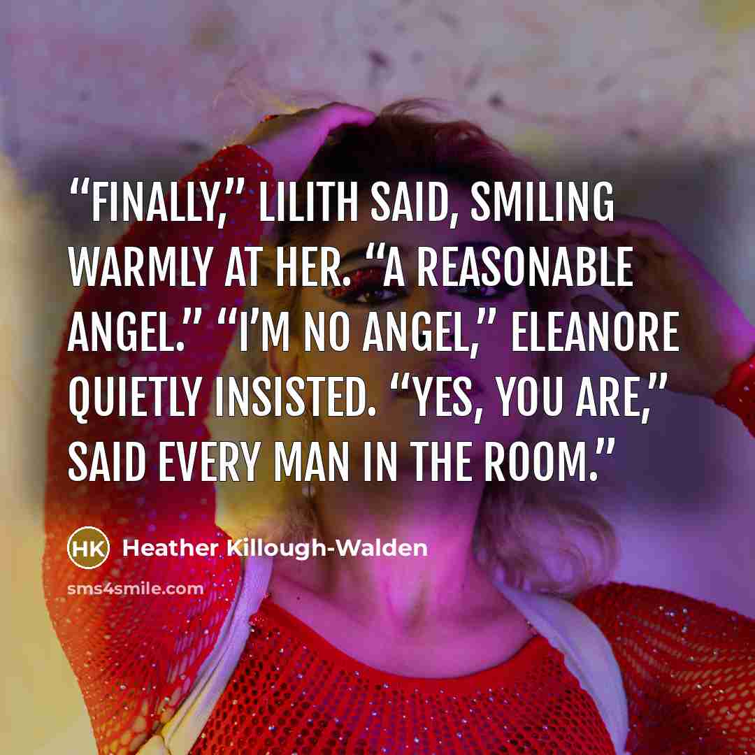 “Finally,” Lilith said, smiling warmly at her. “A reasonable angel.” “I’m no angel,” Eleanore quietly insisted. “Yes, you are,” said every man in the room.” quote by Heather Killough-Walden