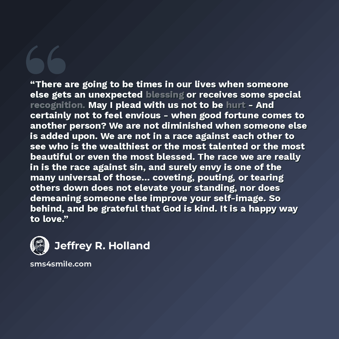 “There are going to be times in our lives when someone else gets an unexpected blessing or receives some special recognition. May I plead with us not to be hurt - And certainly not to feel envious - when good fortune comes to another person? We are not diminished when someone else is added upon. We…” quote by Jeffrey R. Holland