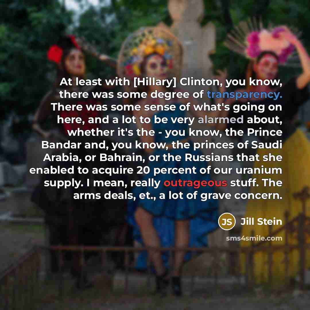 “At least with [Hillary] Clinton, you know, there was some degree of transparency. There was some sense of what's going on here, and a lot to be very alarmed about, whether it's the - you know, the Prince Bandar and, you know, the princes of Saudi Arabia, or Bahrain, or the Russians that she…” quote by Jill Stein