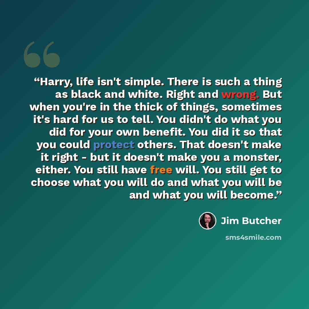 “Harry, life isn't simple. There is such a thing as black and white. Right and wrong. But when you're in the thick of things, sometimes it's hard for us to tell. You didn't do what you did for your own benefit. You did it so that you could protect others. That doesn't make it right - but it doesn't…” quote by Jim Butcher