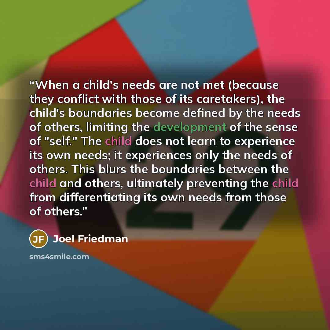 “When a child's needs are not met (because they conflict with those of its caretakers), the child's boundaries become defined by the needs of others, limiting the development of the sense of "self." The child does not learn to experience its own needs; it experiences only the needs of others. This…” quote by Joel Friedman