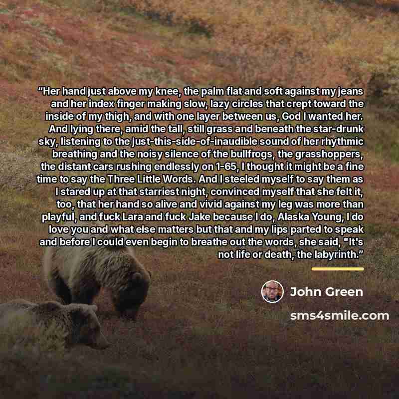 “Her hand just above my knee, the palm flat and soft against my jeans and her index finger making slow, lazy circles that crept toward the inside of my thigh, and with one layer between us, God I wanted her. And lying there, amid the tall, still grass and beneath the star-drunk sky, listening to…” quote by John Green