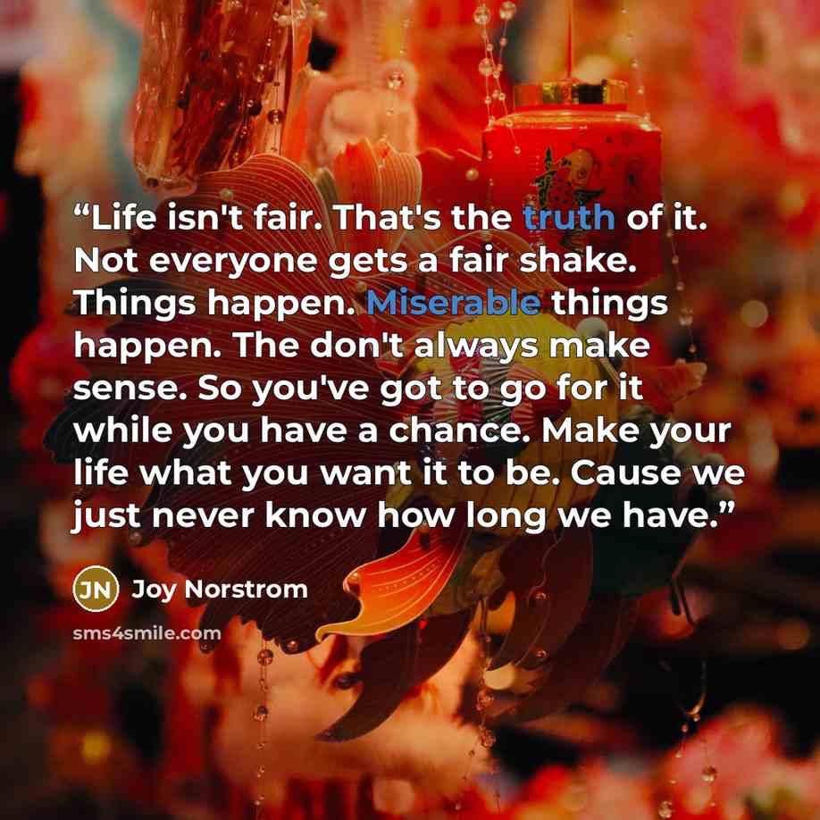 “Life isn't fair. That's the truth of it. Not everyone gets a fair shake. Things happen. Miserable things happen. The don't always make sense. So you've got to go for it while you have a chance. Make your life what you want it to be. Cause we just never know how long we have.” quote by Joy Norstrom