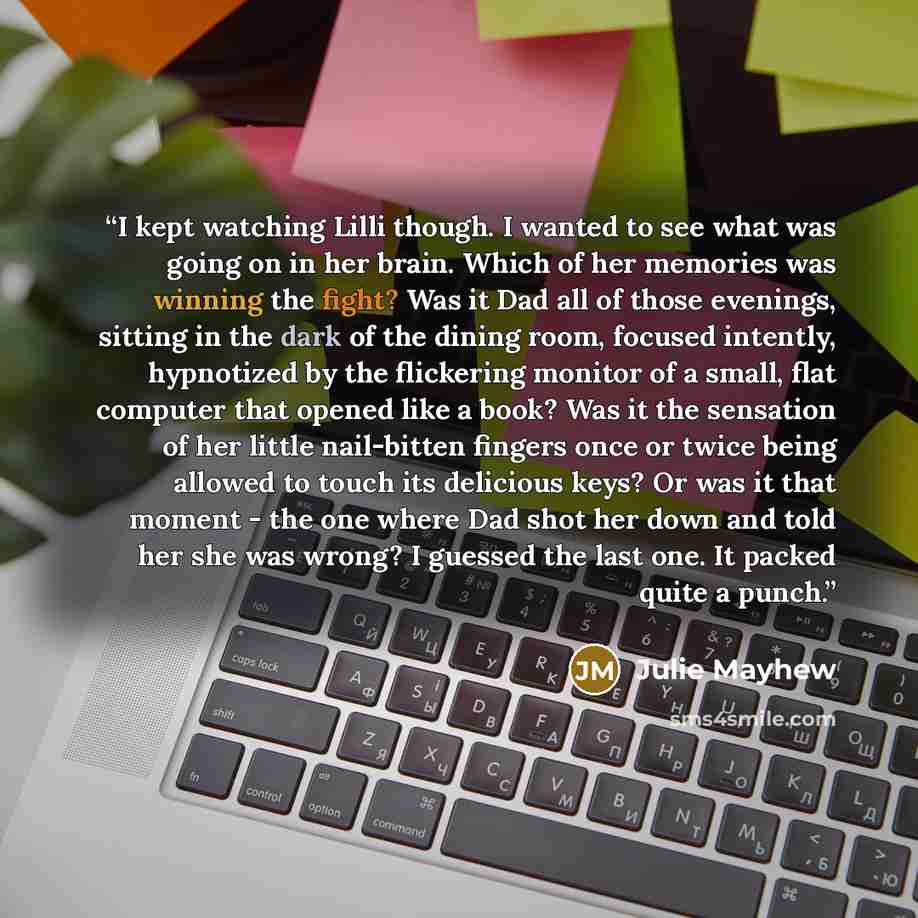 “I kept watching Lilli though. I wanted to see what was going on in her brain. Which of her memories was winning the fight? Was it Dad all of those evenings, sitting in the dark of the dining room, focused intently, hypnotized by the flickering monitor of a small, flat computer that opened like a…” quote by Julie Mayhew