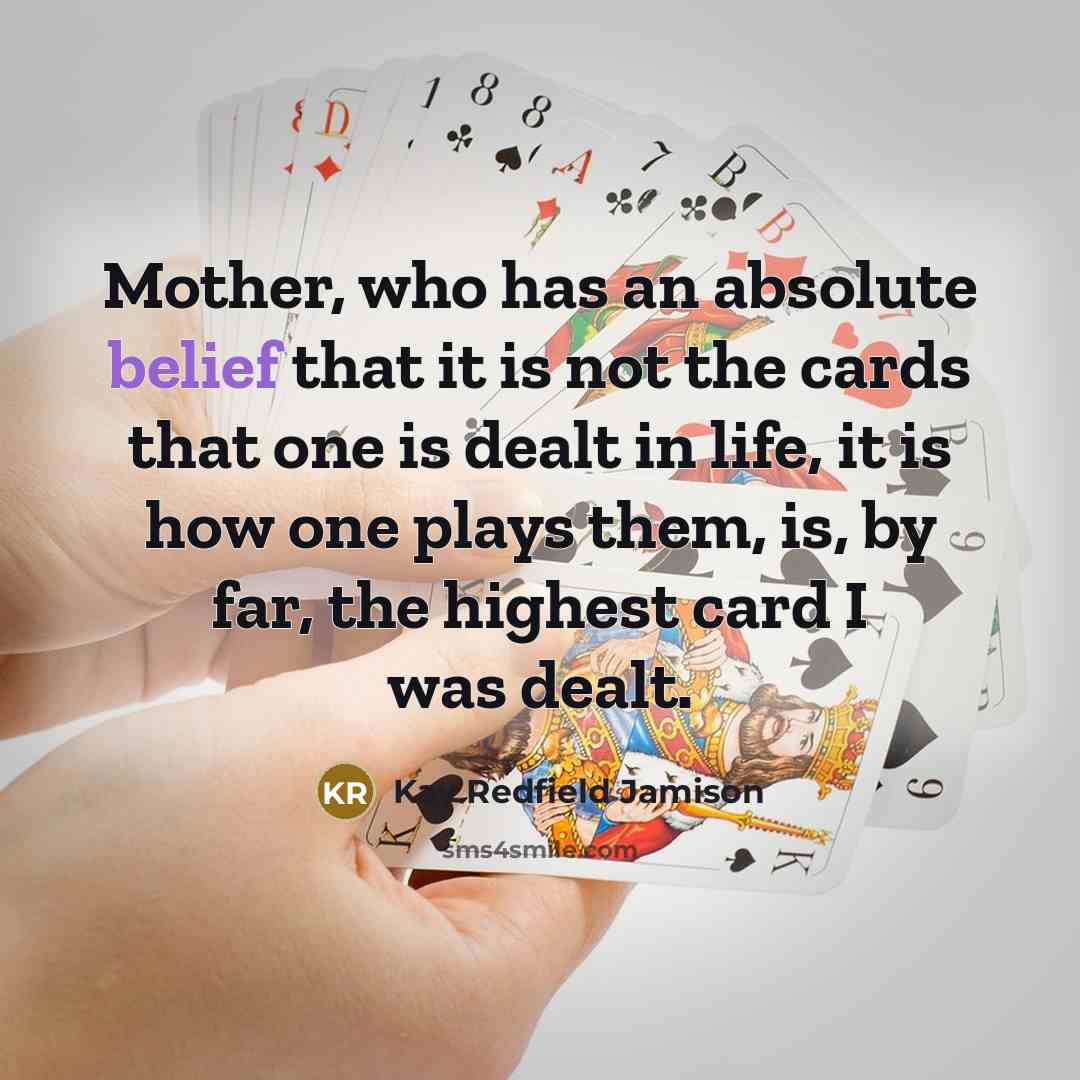 “Mother, who has an absolute belief that it is not the cards that one is dealt in life, it is how one plays them, is, by far, the highest card I was dealt.” quote by Kay Redfield Jamison