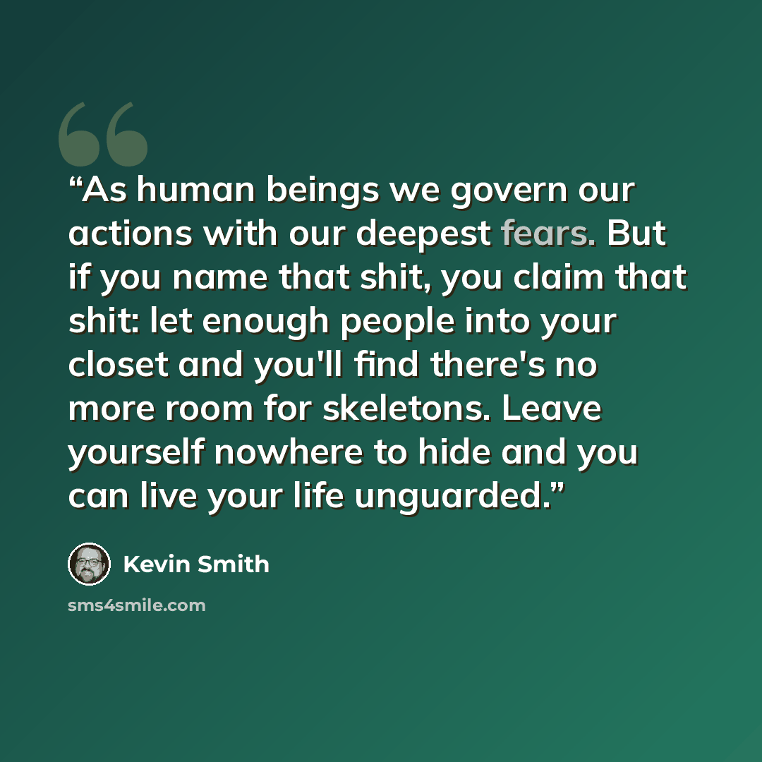 “As human beings we govern our actions with our deepest fears. But if you name that shit, you claim that shit: let enough people into your closet and you'll find there's no more room for skeletons. Leave yourself nowhere to hide and you can live your life unguarded.” quote by Kevin Smith