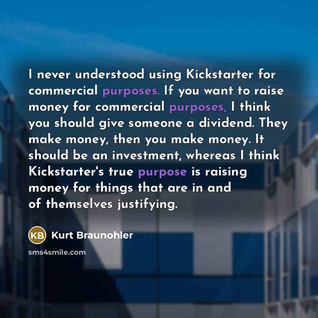 “I never understood using Kickstarter for commercial purposes. If you want to raise money for commercial purposes, I think you should give someone a dividend. They make money, then you make money. It should be an investment, whereas I think Kickstarter's true purpose is raising money for things…” quote by Kurt Braunohler