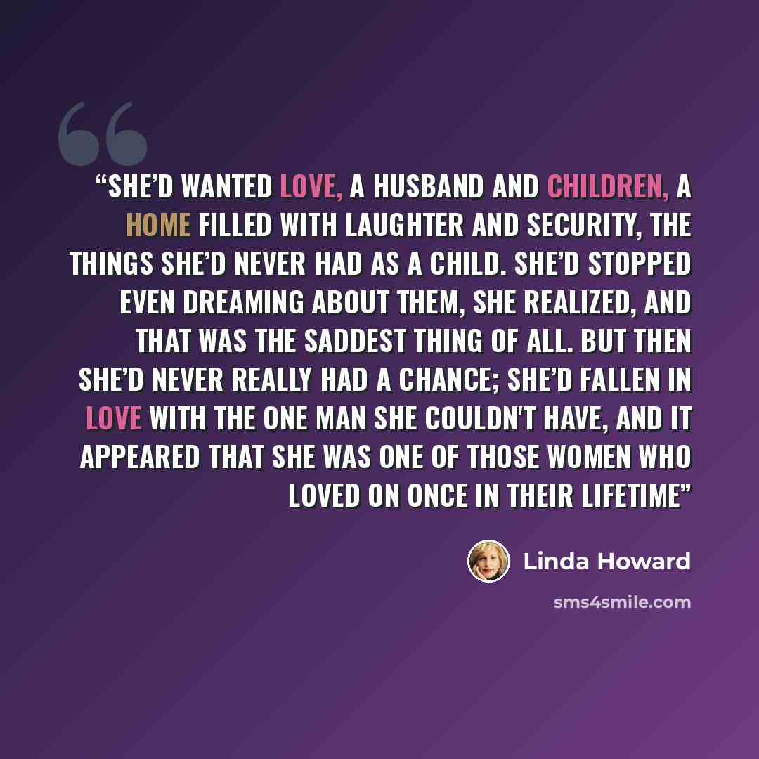 “She’d wanted love, a husband and children, a home filled with laughter and security, the things she’d never had as a child. She’d stopped even dreaming about them, she realized, and that was the saddest thing of all. But then she’d never really had a chance; she’d fallen in love with the one man…” quote by Linda Howard