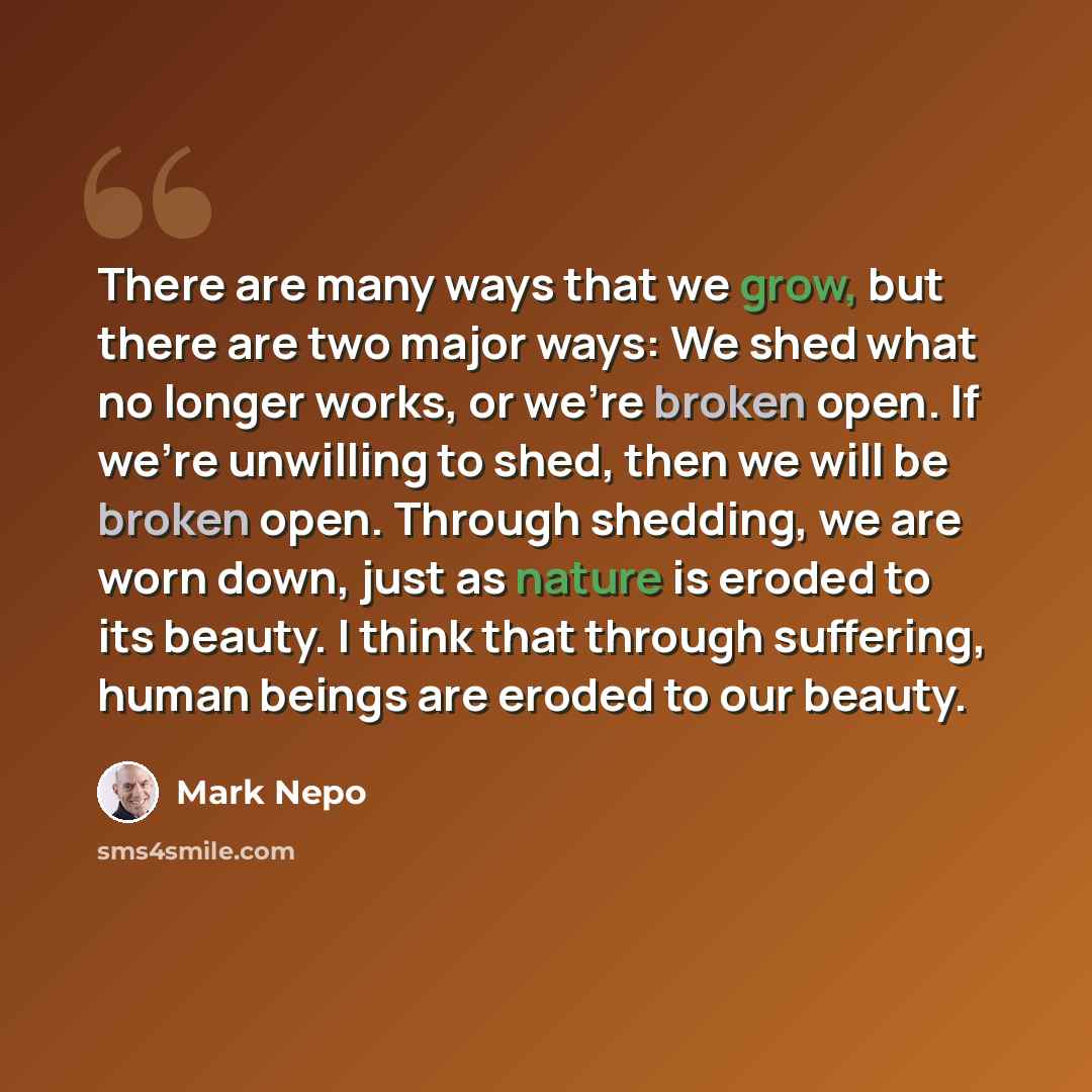 “There are many ways that we grow, but there are two major ways: We shed what no longer works, or we're broken open. If we're unwilling to shed, then we will be broken open. Through shedding, we are worn down, just as nature is eroded to its beauty. I think that through suffering, human beings are…” quote by Mark Nepo
