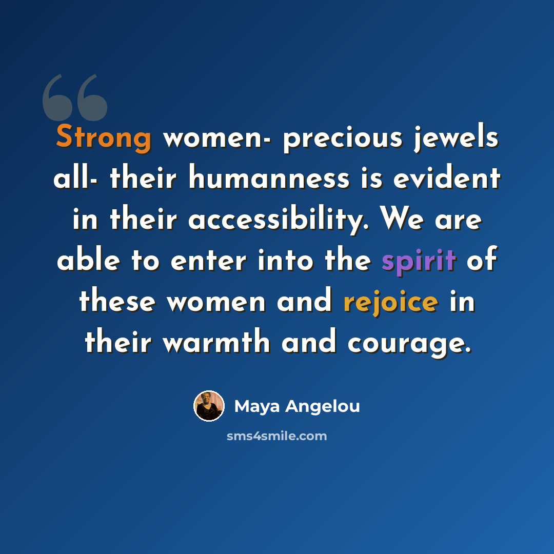“Strong women- precious jewels all- their humanness is evident in their accessibility. We are able to enter into the spirit of these women and rejoice in their warmth and courage.” quote by Maya Angelou