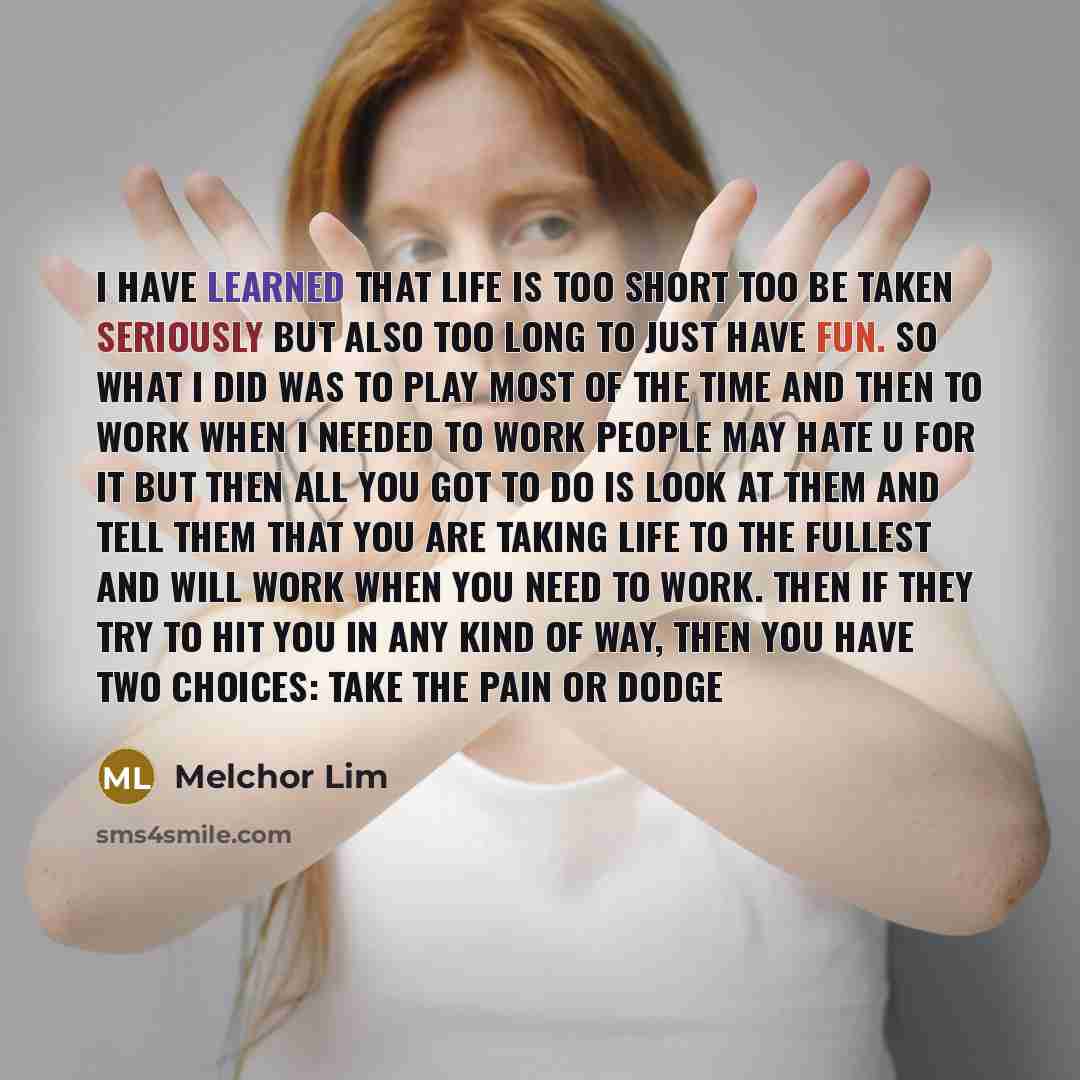 “I have learned that life is too short too be taken seriously but also too long to just have fun. so what I did was to play most of the time and then to work when I needed to work people may hate u for it but then all you got to do is look at them and tell them that you are taking life to the…” quote by Melchor Lim