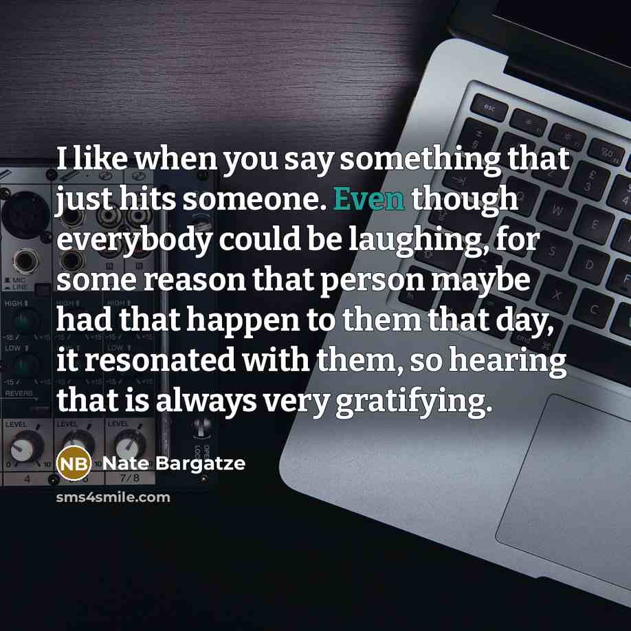 “I like when you say something that just hits someone. Even though everybody could be laughing, for some reason that person maybe had that happen to them that day, it resonated with them, so hearing that is always very gratifying.” quote by Nate Bargatze