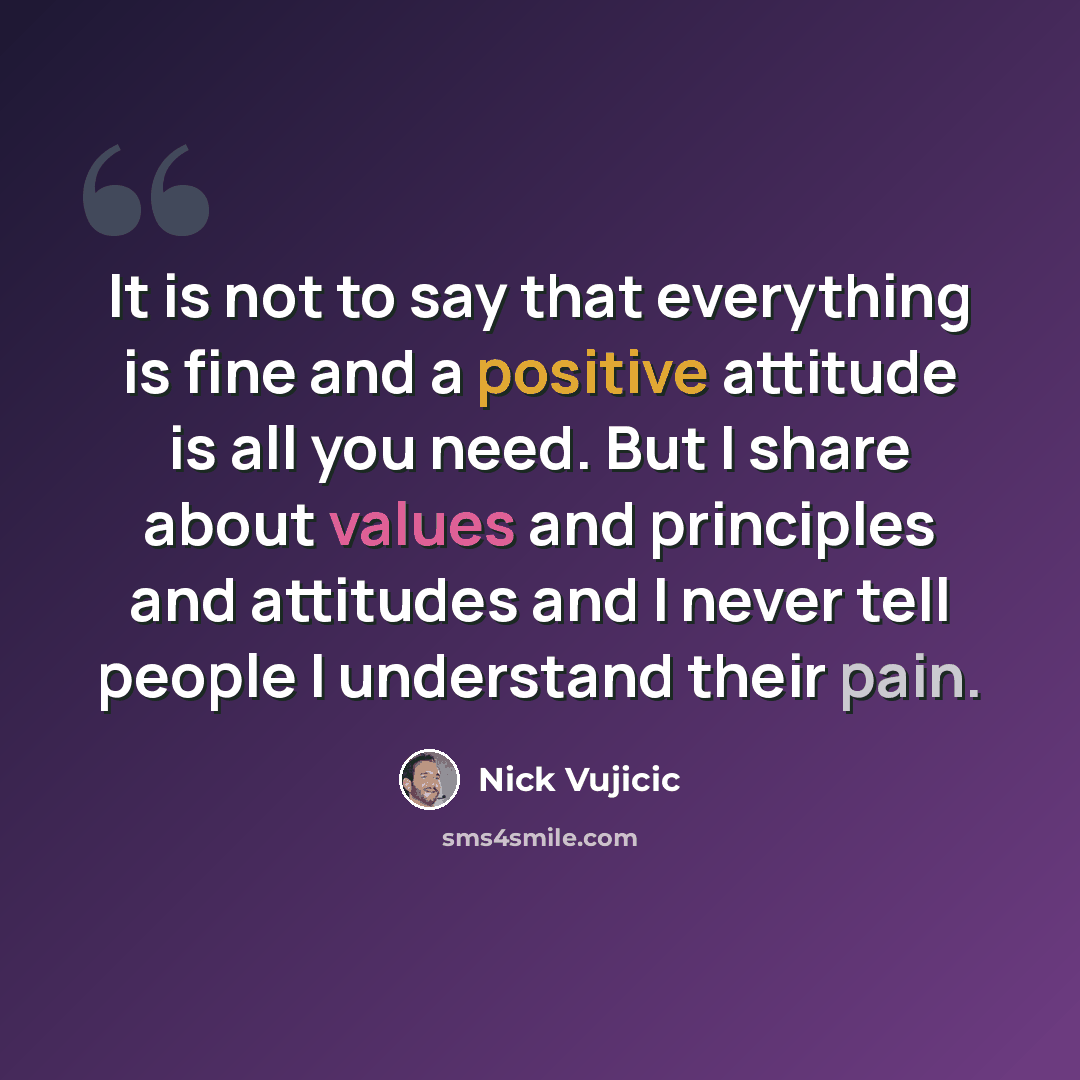 “It is not to say that everything is fine and a positive attitude is all you need. But I share about values and principles and attitudes and I never tell people I understand their pain.” quote by Nick Vujicic
