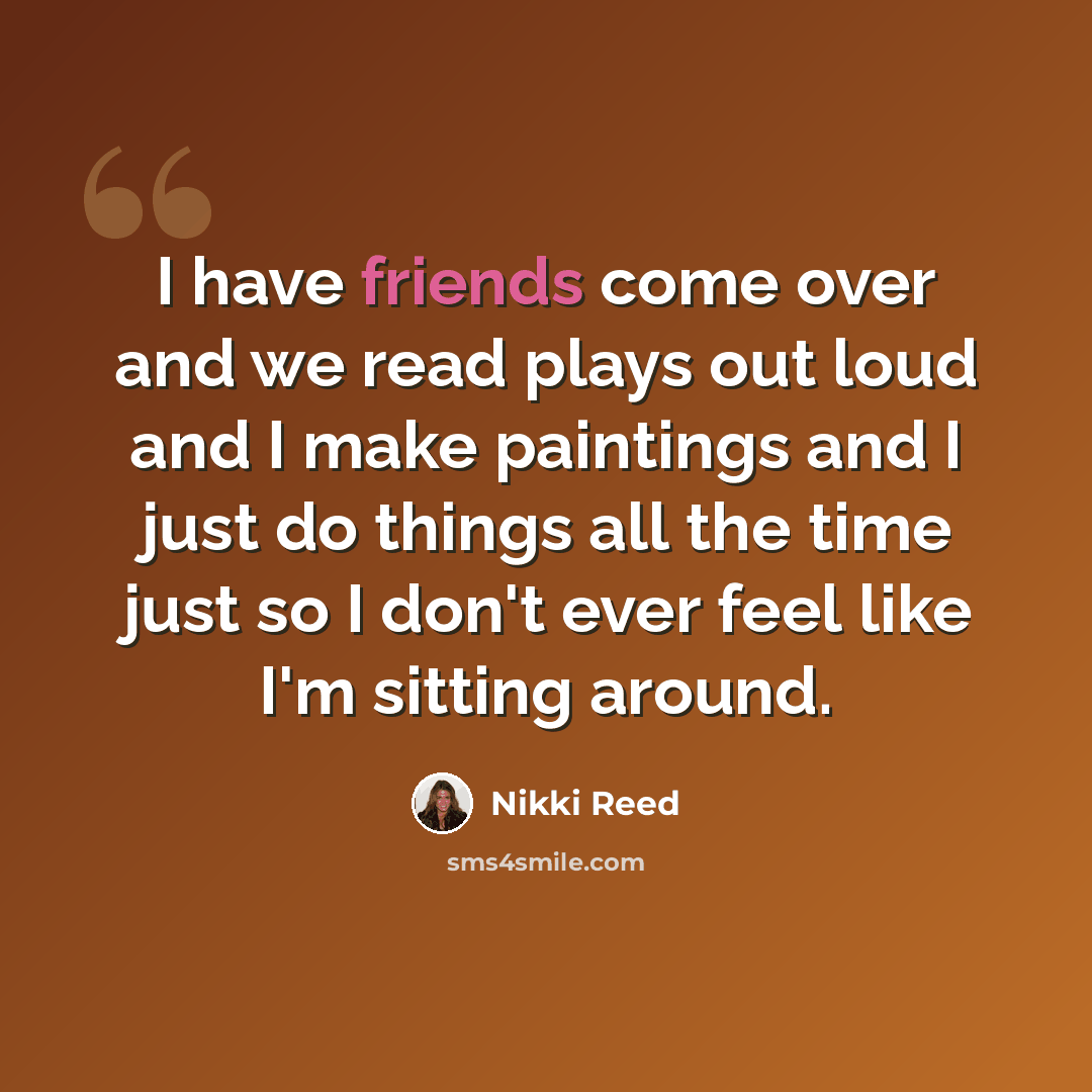 “I have friends come over and we read plays out loud and I make paintings and I just do things all the time just so I don't ever feel like I'm sitting around.” quote by Nikki Reed