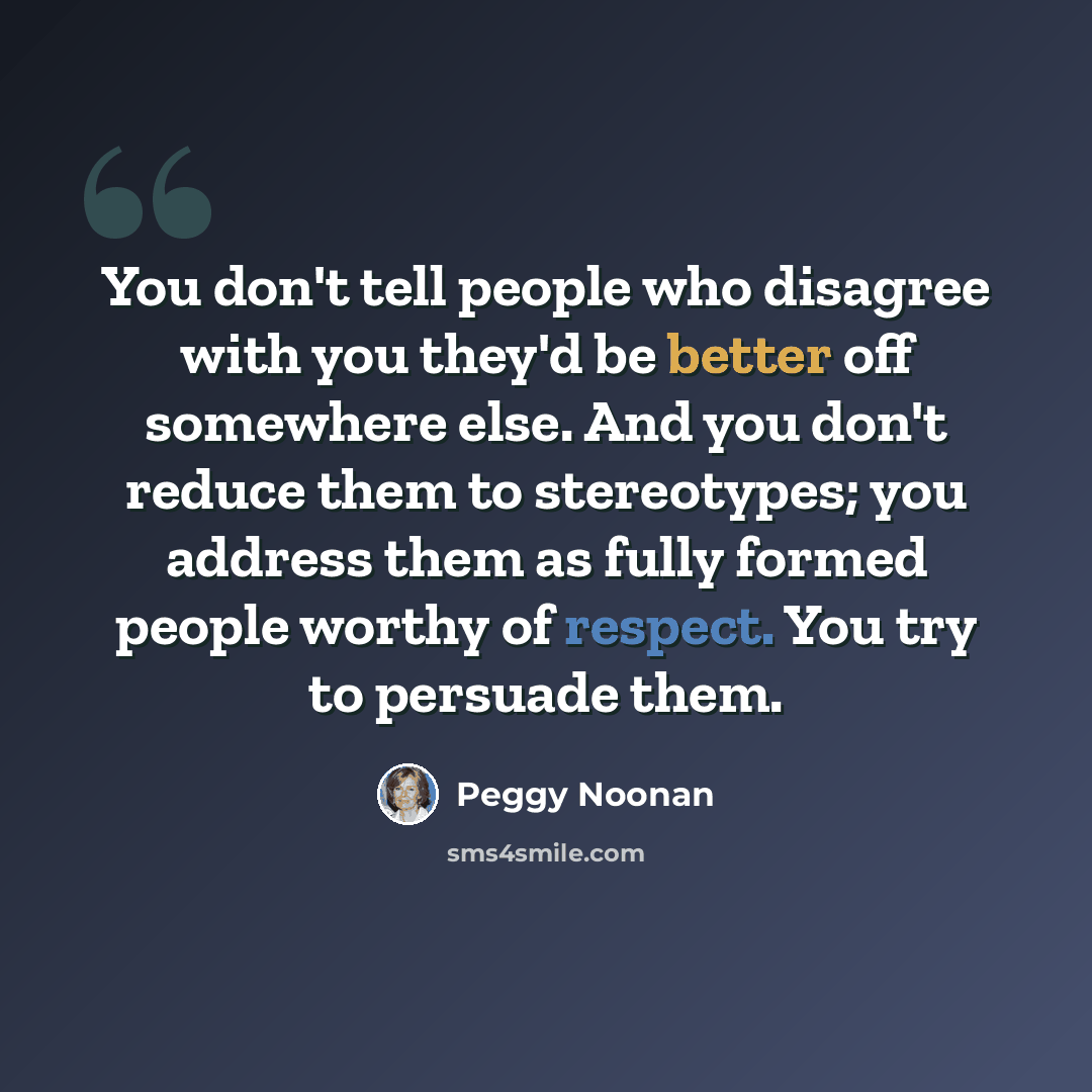 “You don't tell people who disagree with you they'd be better off somewhere else. And you don't reduce them to stereotypes; you address them as fully formed people worthy of respect. You try to persuade them.” quote by Peggy Noonan