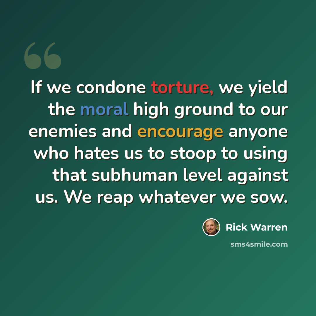 “If we condone torture, we yield the moral high ground to our enemies and encourage anyone who hates us to stoop to using that subhuman level against us. We reap whatever we sow.” quote by Rick Warren