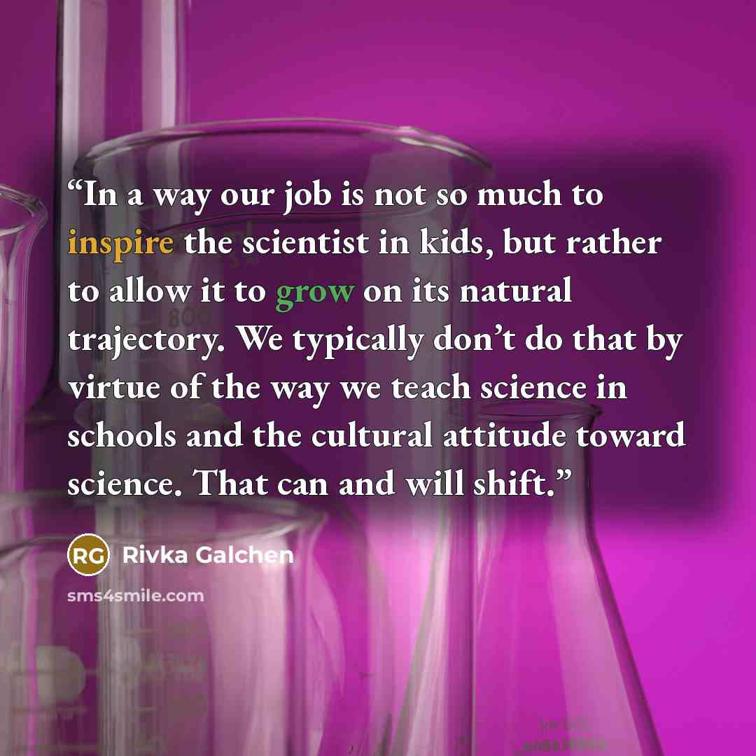 “In a way our job is not so much to inspire the scientist in kids, but rather to allow it to grow on its natural trajectory. We typically don’t do that by virtue of the way we teach science in schools and the cultural attitude toward science. That can and will shift.” quote by Rivka Galchen