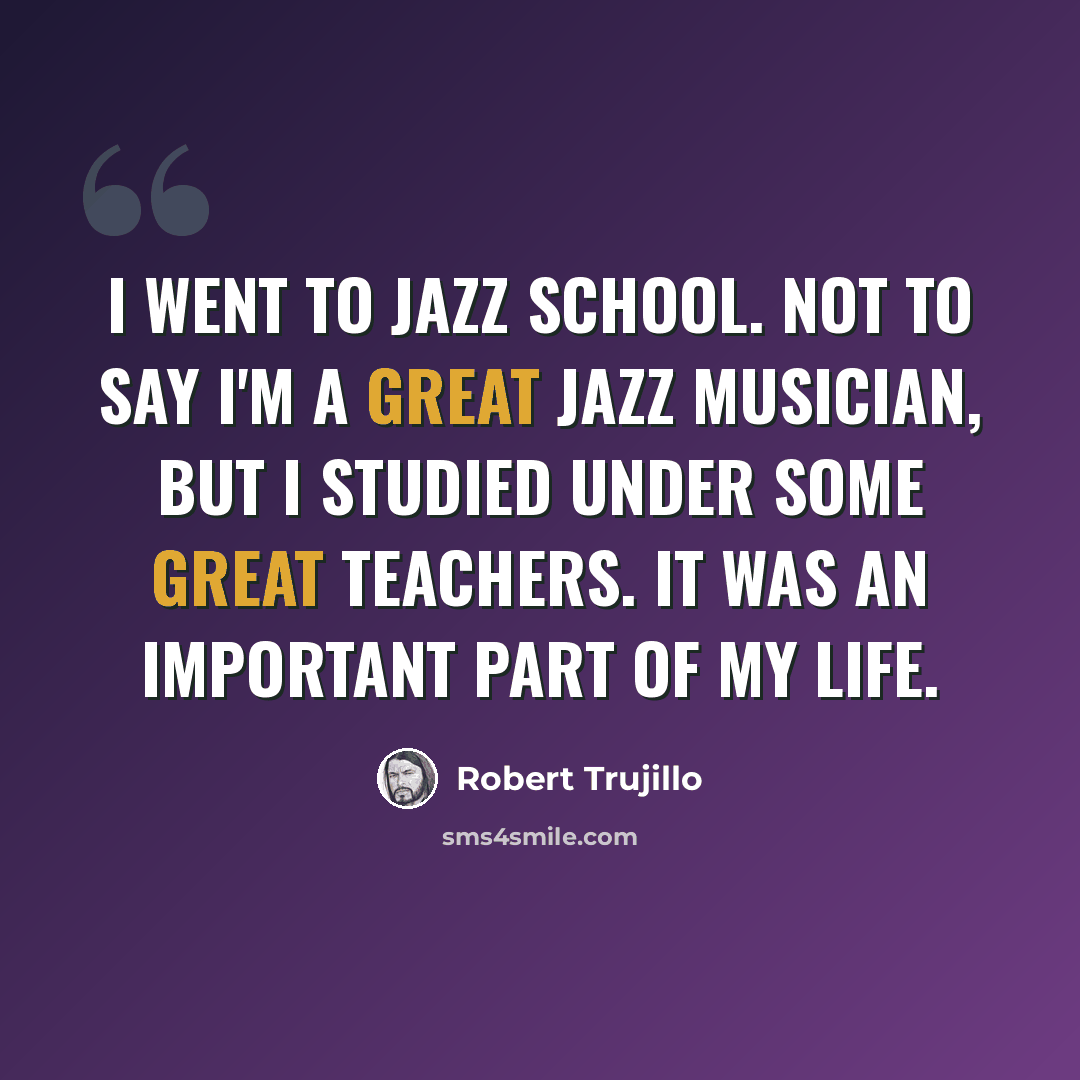 “I went to jazz school. Not to say I'm a great jazz musician, but I studied under some great teachers. It was an important part of my life.” quote by Robert Trujillo