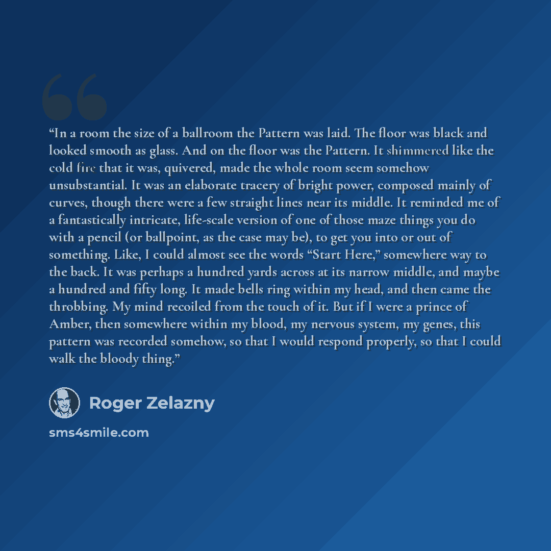 “In a room the size of a ballroom the Pattern was laid. The floor was black and looked smooth as glass. And on the floor was the Pattern. It shimmered like the cold fire that it was, quivered, made the whole room seem somehow unsubstantial. It was an elaborate tracery of bright power, composed…” quote by Roger Zelazny