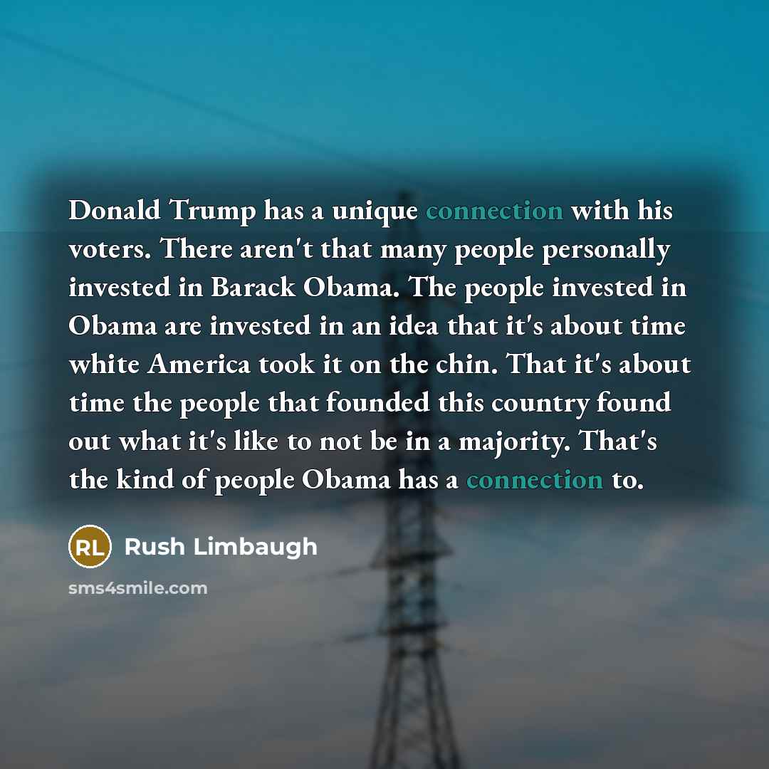 “Donald Trump has a unique connection with his voters. There aren't that many people personally invested in Barack Obama. The people invested in Obama are invested in an idea that it's about time white America took it on the chin. That it's about time the people that founded this country found out…” quote by Rush Limbaugh