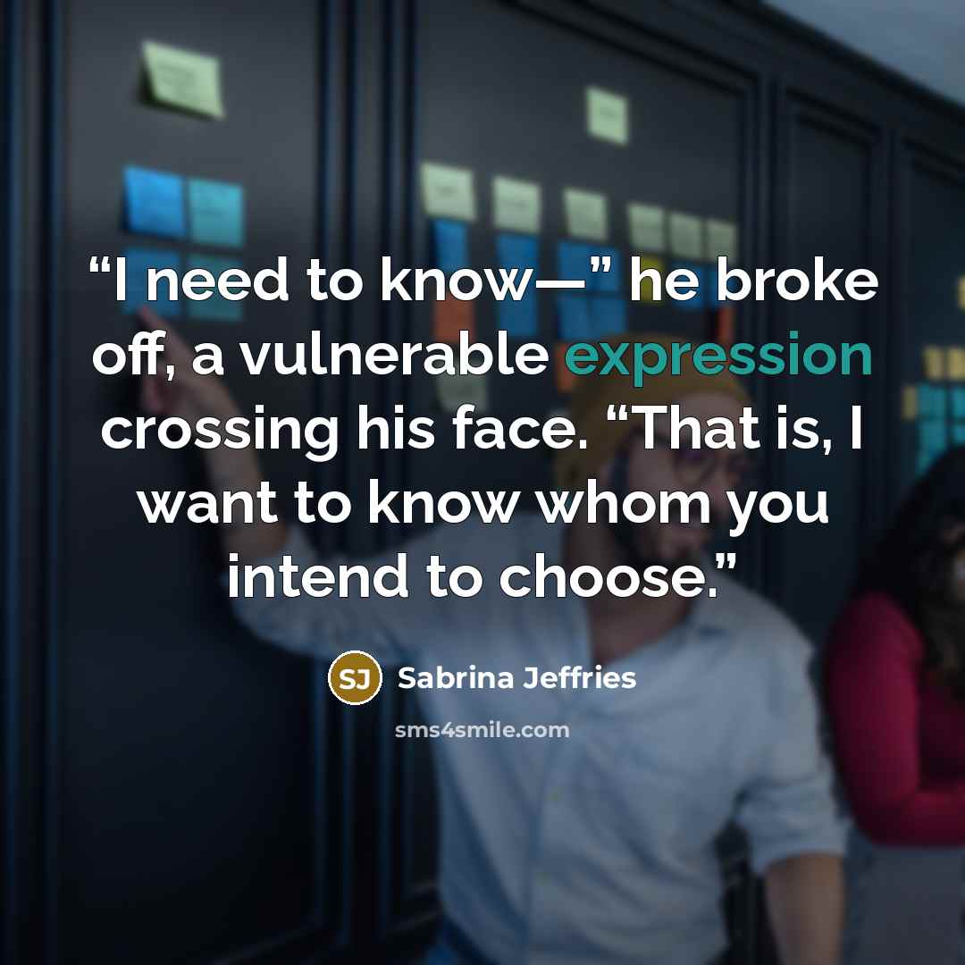 “I need to know—” he broke off, a vulnerable expression crossing his face. “That is, I want to know whom you intend to choose.” quote by Sabrina Jeffries