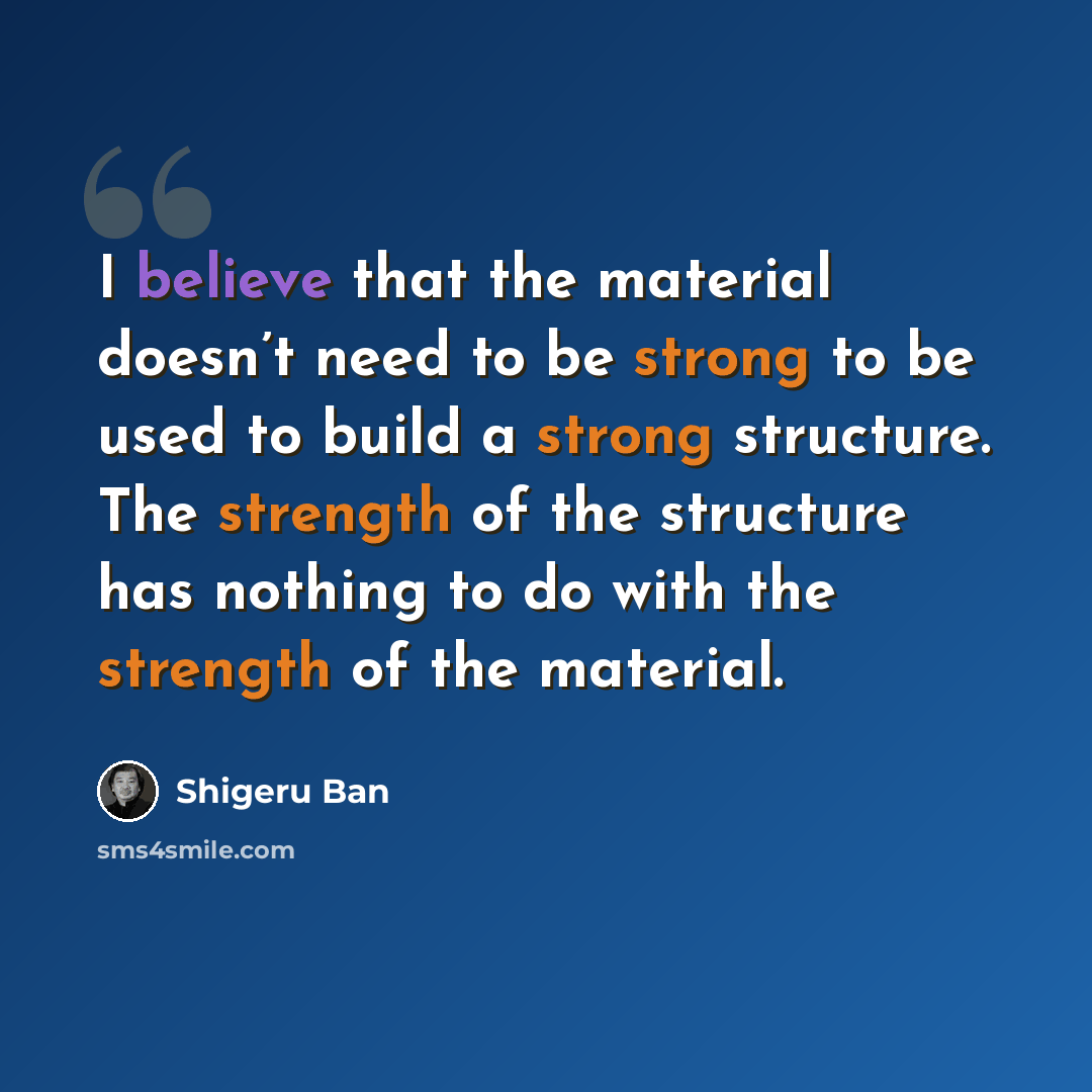 “I believe that the material doesn’t need to be strong to be used to build a strong structure. The strength of the structure has nothing to do with the strength of the material.” quote by Shigeru Ban