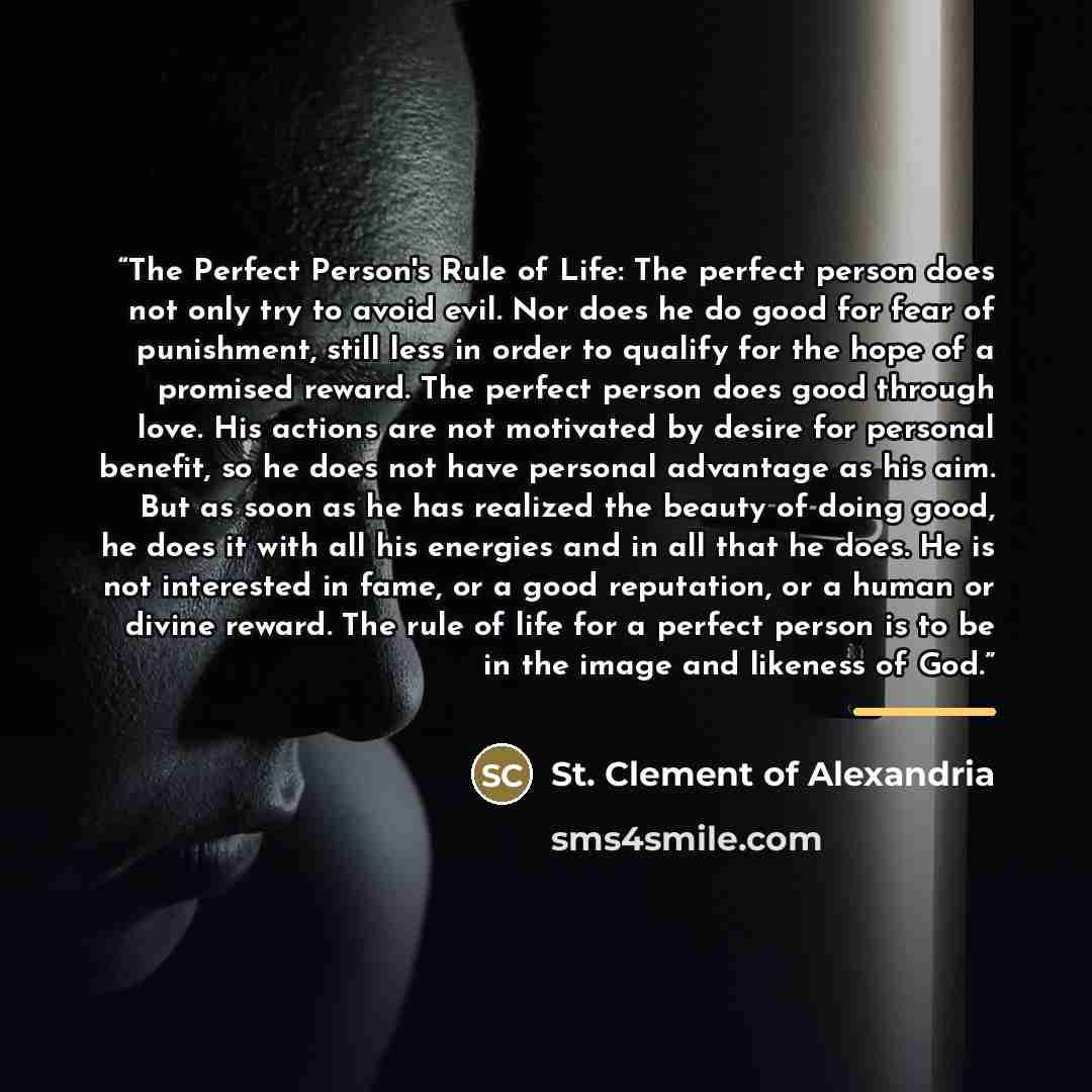 “The Perfect Person's Rule of Life: The perfect person does not only try to avoid evil. Nor does he do good for fear of punishment, still less in order to qualify for the hope of a promised reward. The perfect person does good through love. His actions are not motivated by desire for personal…” quote by Anonymous