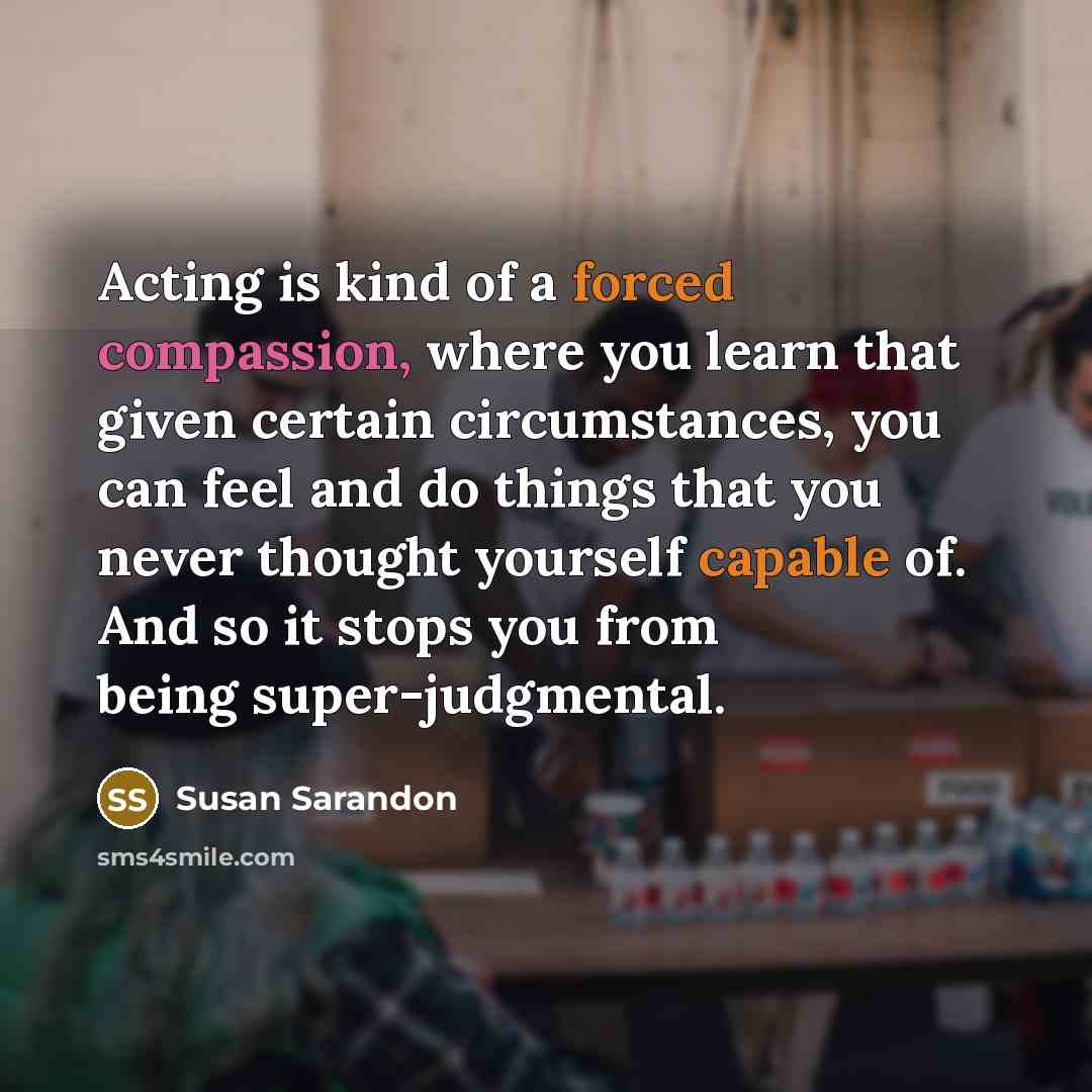 “Acting is kind of a forced compassion, where you learn that given certain circumstances, you can feel and do things that you never thought yourself capable of. And so it stops you from being super-judgmental.” quote by Susan Sarandon