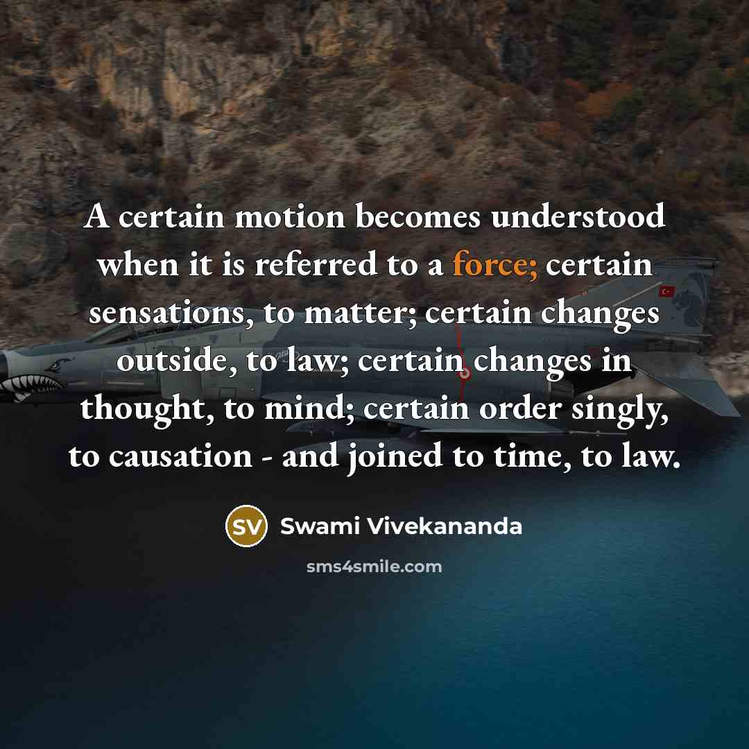 “A certain motion becomes understood when it is referred to a force; certain sensations, to matter; certain changes outside, to law; certain changes in thought, to mind; certain order singly, to causation - and joined to time, to law.” quote by Swami Vivekananda