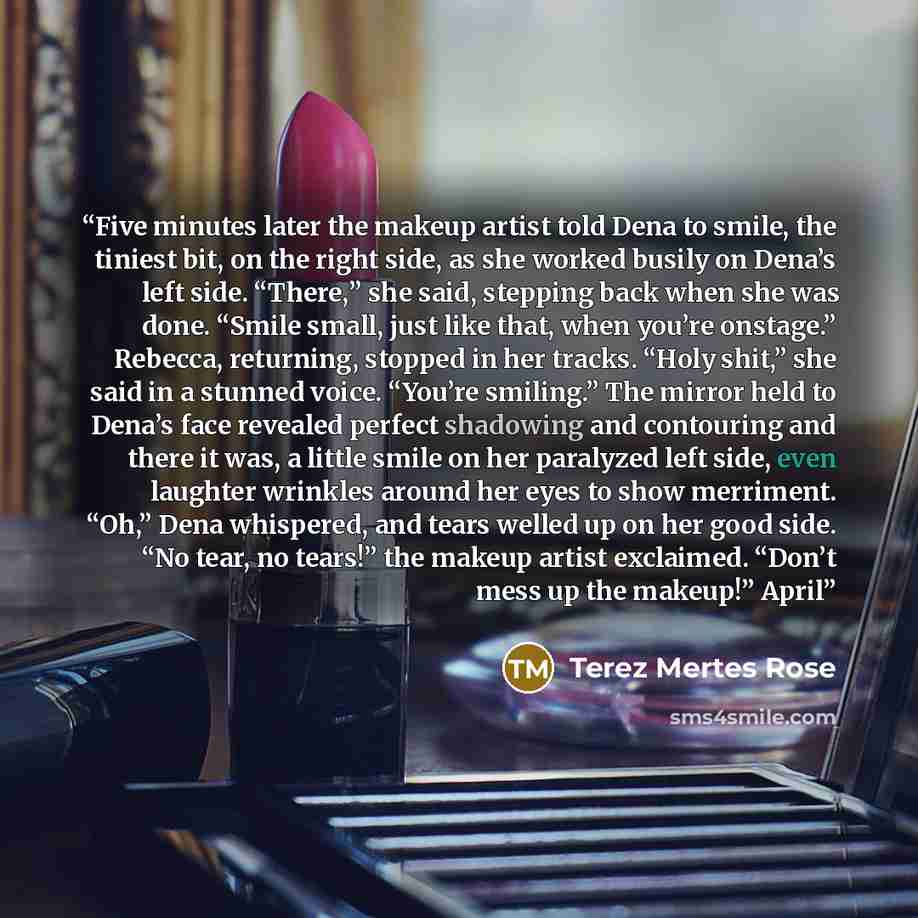 “Five minutes later the makeup artist told Dena to smile, the tiniest bit, on the right side, as she worked busily on Dena’s left side. “There,” she said, stepping back when she was done. “Smile small, just like that, when you’re onstage.” Rebecca, returning, stopped in her tracks. “Holy shit,” she…” quote by Terez Mertes Rose