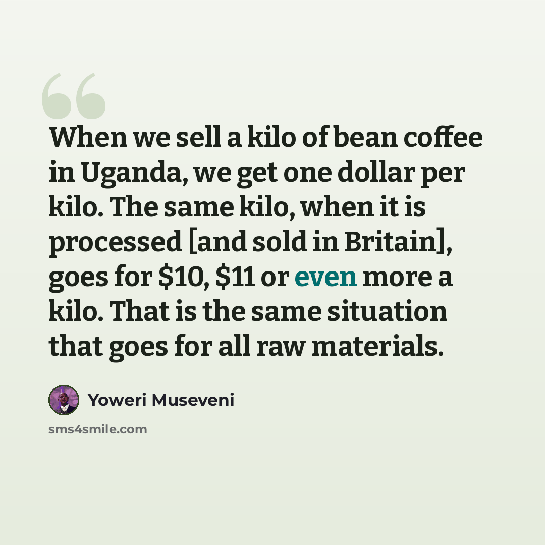 “When we sell a kilo of bean coffee in Uganda, we get one dollar per kilo. The same kilo, when it is processed [and sold in Britain], goes for $10, $11 or even more a kilo. That is the same situation that goes for all raw materials.” quote by Yoweri Museveni