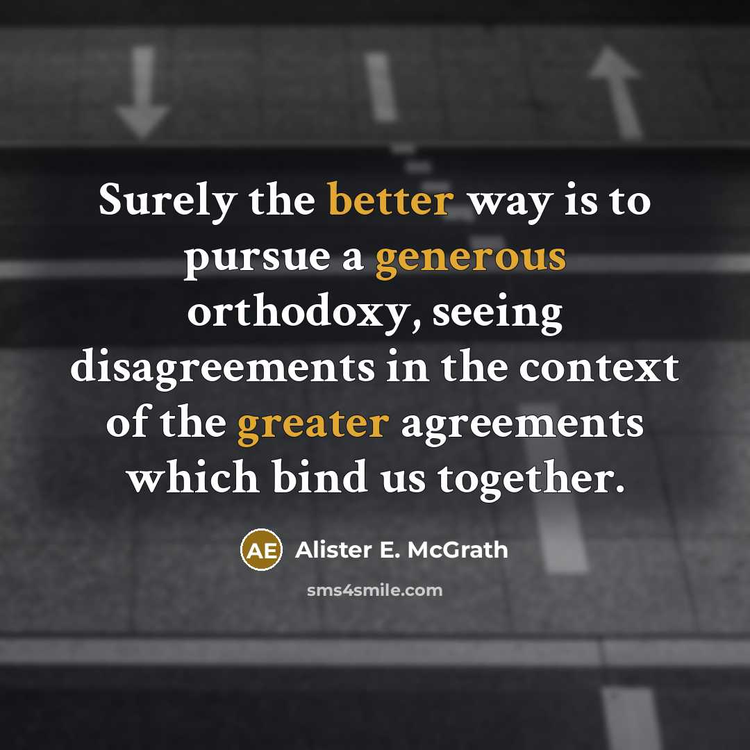 “Surely the better way is to pursue a generous orthodoxy, seeing disagreements in the context of the greater agreements which bind us together.” quote by Alister E. McGrath