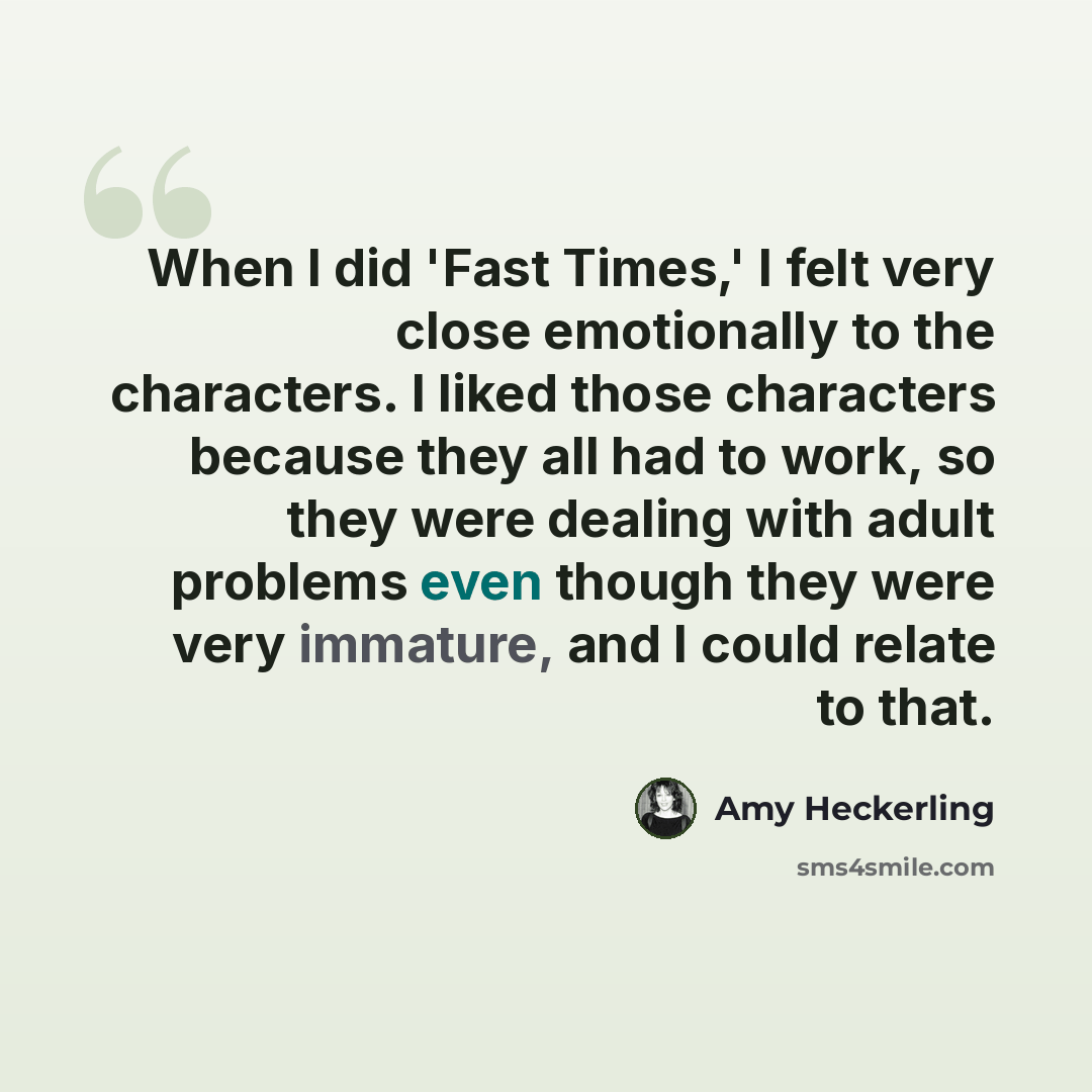 “When I did 'Fast Times,' I felt very close emotionally to the characters. I liked those characters because they all had to work, so they were dealing with adult problems even though they were very immature, and I could relate to that.” quote by Amy Heckerling