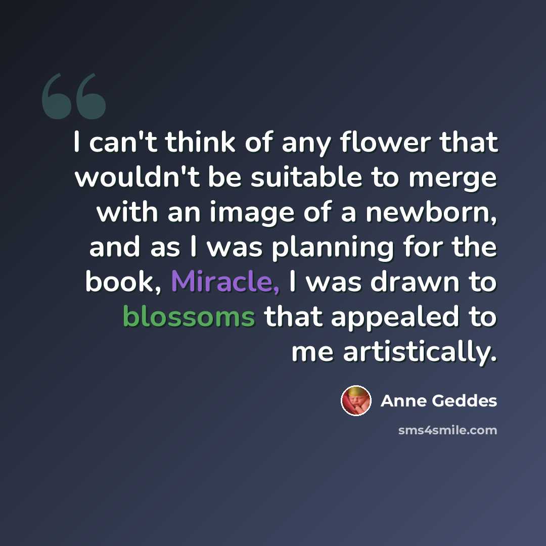 “I can't think of any flower that wouldn't be suitable to merge with an image of a newborn, and as I was planning for the book, Miracle, I was drawn to blossoms that appealed to me artistically.” quote by Anne Geddes