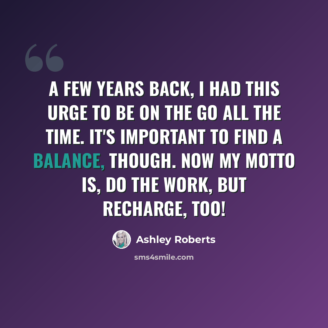 “A few years back, I had this urge to be on the go all the time. It's important to find a balance, though. Now my motto is, do the work, but recharge, too!” quote by Ashley Roberts