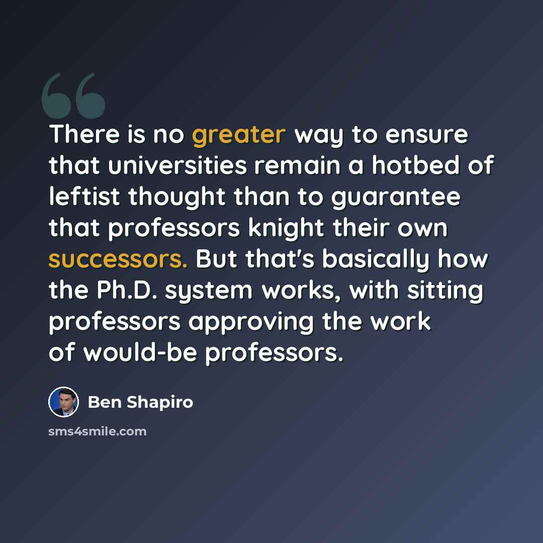 “There is no greater way to ensure that universities remain a hotbed of leftist thought than to guarantee that professors knight their own successors. But that's basically how the Ph.D. system works, with sitting professors approving the work of would-be professors.” quote by Ben Shapiro