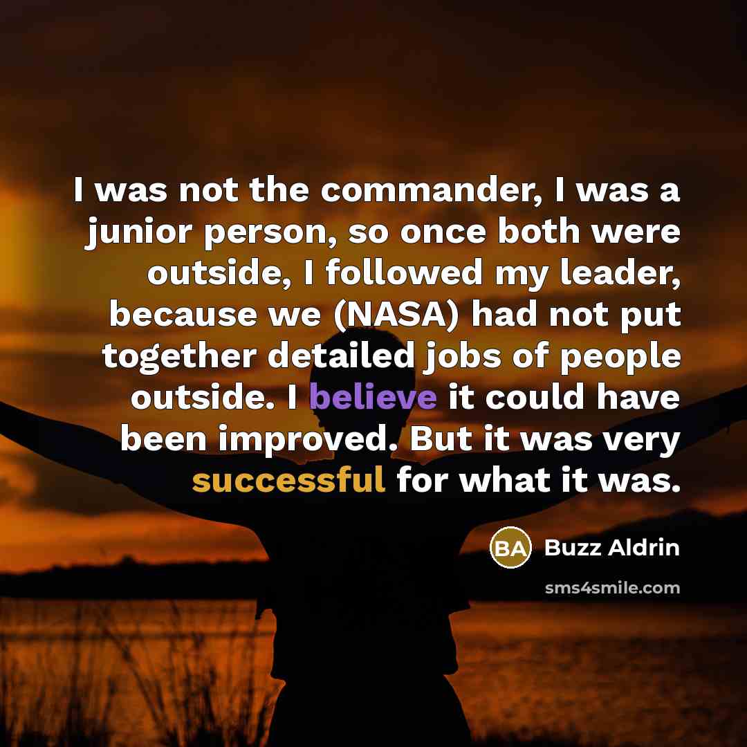 “I was not the commander, I was a junior person, so once both were outside, I followed my leader, because we (NASA) had not put together detailed jobs of people outside. I believe it could have been improved. But it was very successful for what it was.” quote by Buzz Aldrin